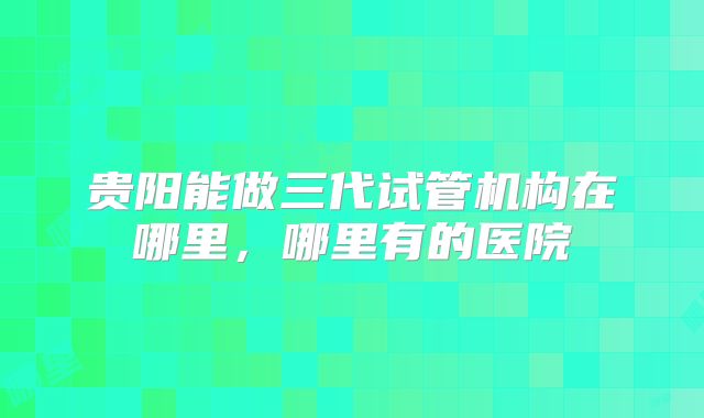 贵阳能做三代试管机构在哪里,哪里有的医院