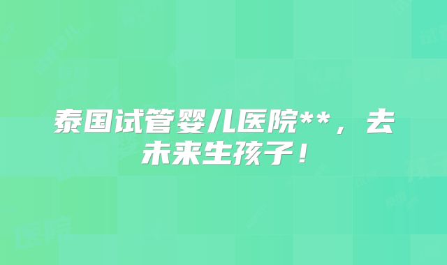 泰国试管婴儿医院**，去未来生孩子！