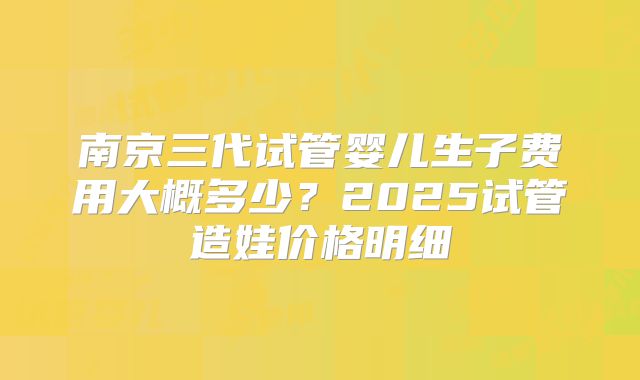 南京三代试管婴儿生子费用大概多少？2025试管造娃价格明细