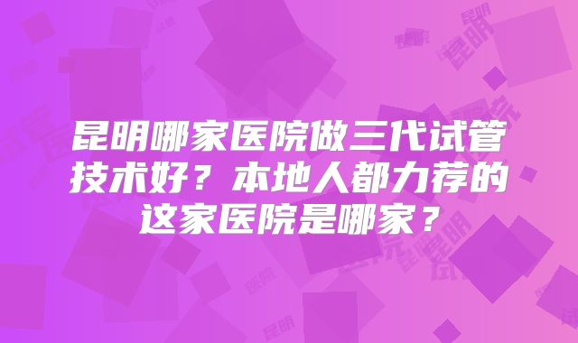 昆明哪家医院做三代试管技术好？本地人都力荐的这家医院是哪家？