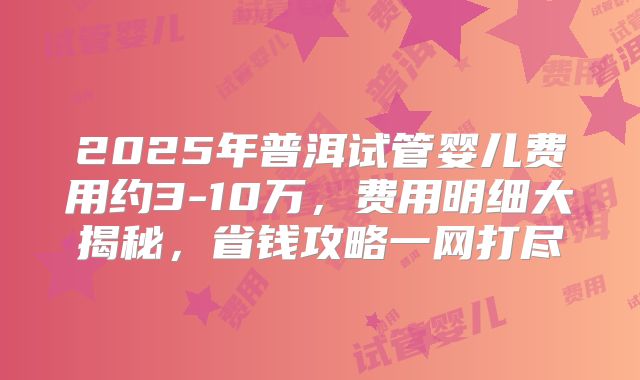 2025年普洱试管婴儿费用约3-10万，费用明细大揭秘，省钱攻略一网打尽