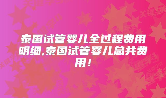 泰国试管婴儿全过程费用明细,泰国试管婴儿总共费用!