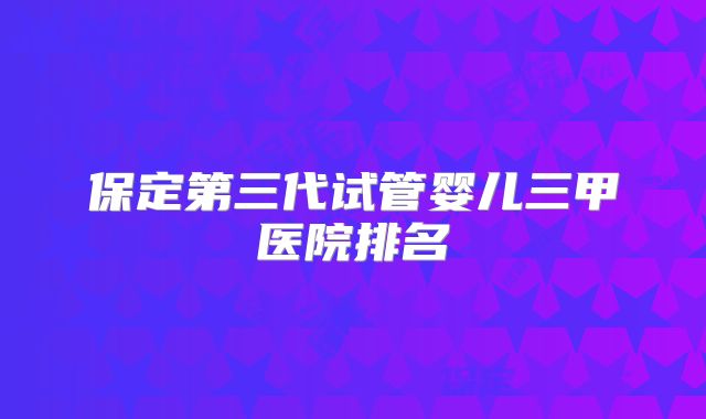 保定第三代试管婴儿三甲医院排名