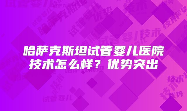 哈萨克斯坦试管婴儿医院技术怎么样？优势突出