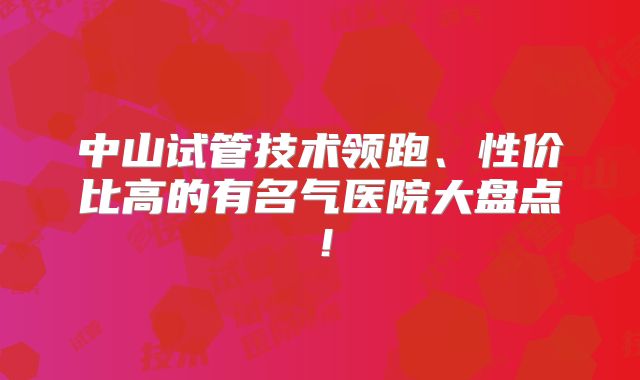 中山试管技术领跑、性价比高的有名气医院大盘点！
