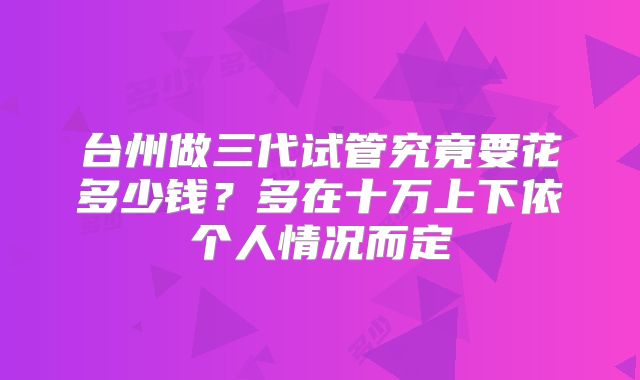 台州做三代试管究竟要花多少钱？多在十万上下依个人情况而定