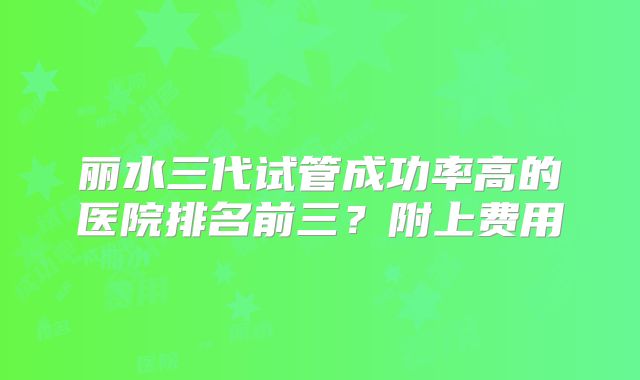 丽水三代试管成功率高的医院排名前三?附上费用