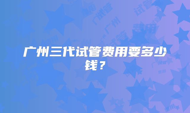 广州三代试管费用要多少钱？