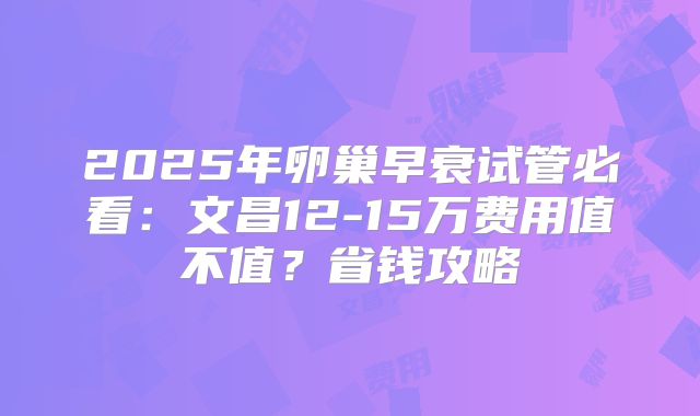 2025年卵巢早衰试管必看:文昌12-15万费用值不值?省钱攻略