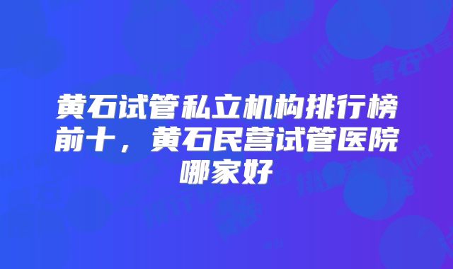 黄石试管私立机构排行榜前十，黄石民营试管医院哪家好
