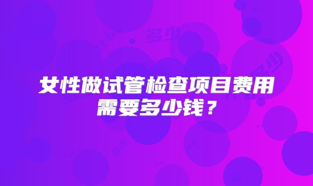 女性做试管检查项目费用需要多少钱?