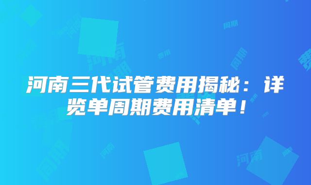 河南三代试管费用揭秘：详览单周期费用清单！