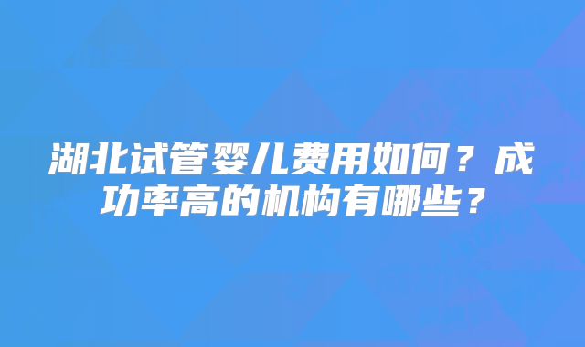 湖北试管婴儿费用如何？成功率高的机构有哪些？