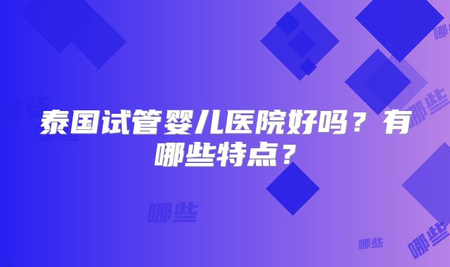泰国试管婴儿医院好吗？有哪些特点？
