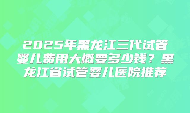 2025年黑龙江三代试管婴儿费用大概要多少钱？黑龙江省试管婴儿医院推荐