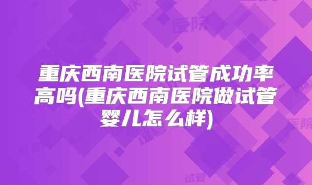 重庆西南医院试管成功率高吗(重庆西南医院做试管婴儿怎么样)