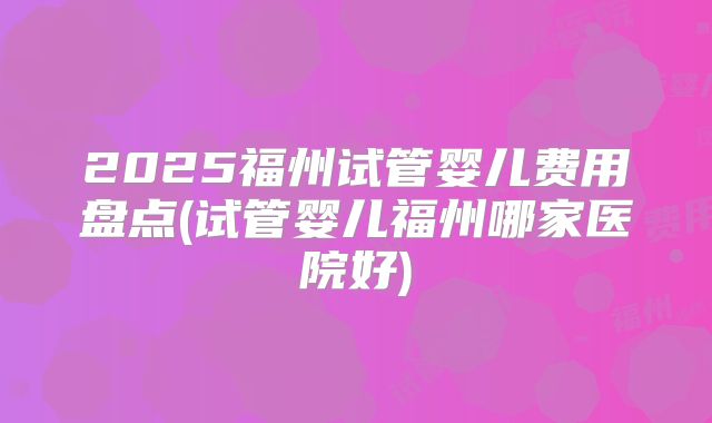 2025福州试管婴儿费用盘点(试管婴儿福州哪家医院好)