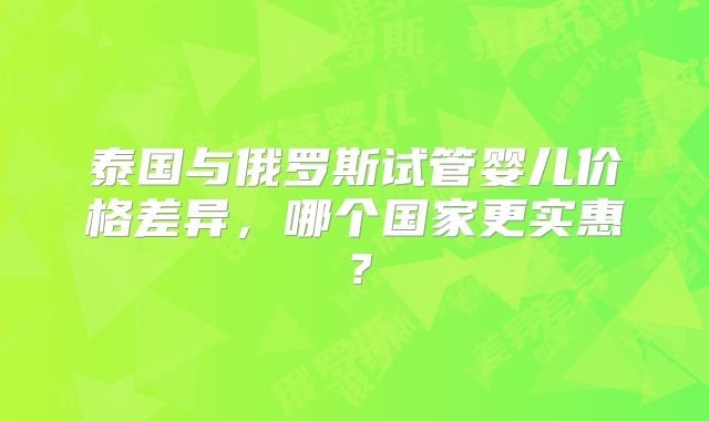 泰国与俄罗斯试管婴儿价格差异，哪个国家更实惠？