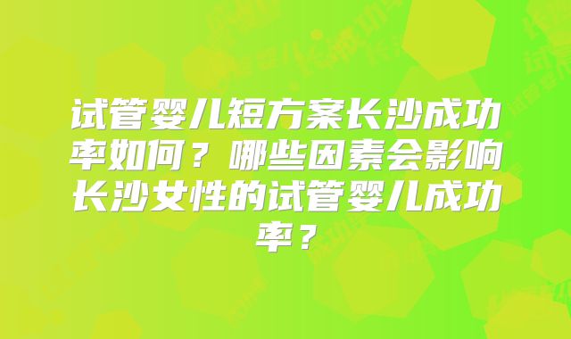 试管婴儿短方案长沙成功率如何？哪些因素会影响长沙女性的试管婴儿成功率？