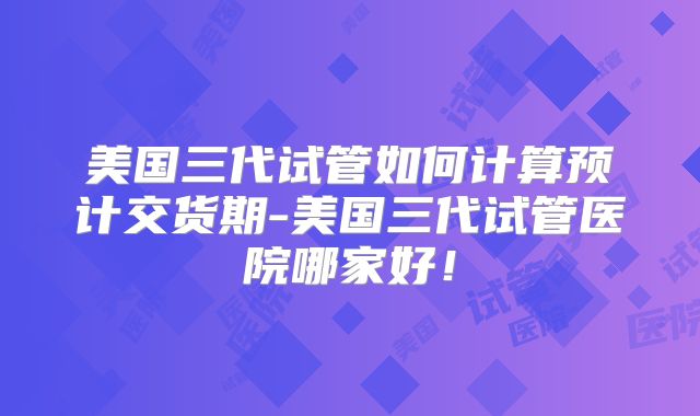 美国三代试管如何计算预计交货期-美国三代试管医院哪家好！