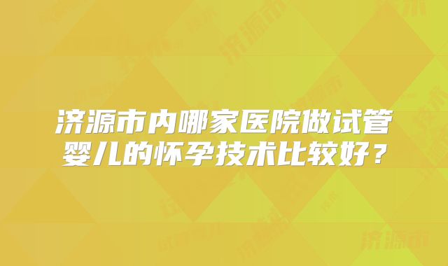 济源市内哪家医院做试管婴儿的怀孕技术比较好？