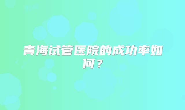 青海试管医院的成功率如何？