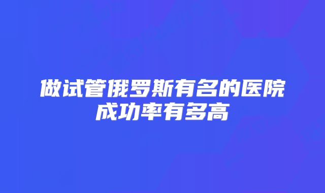 做试管俄罗斯有名的医院成功率有多高