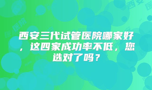 西安三代试管医院哪家好,这四家成功率不低,您选对了吗?