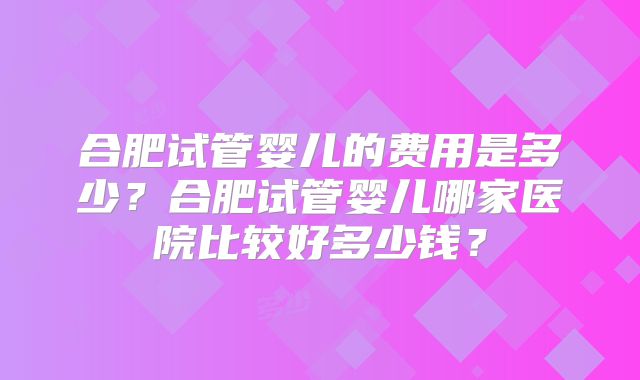 合肥试管婴儿的费用是多少？合肥试管婴儿哪家医院比较好多少钱？