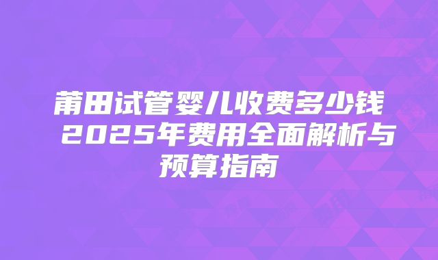 莆田试管婴儿收费多少钱 2025年费用全面解析与预算指南