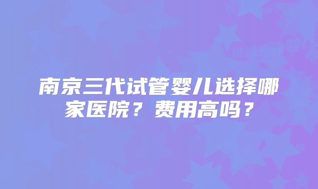 南京三代试管婴儿选择哪家医院？费用高吗？