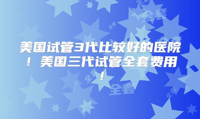 美国试管3代比较好的医院!美国三代试管全套费用!