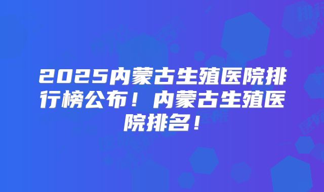 2025内蒙古生殖医院排行榜公布!内蒙古生殖医院排名!