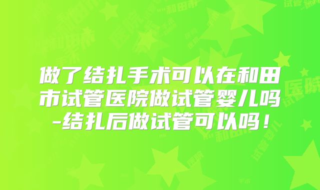 做了结扎手术可以在和田市试管医院做试管婴儿吗-结扎后做试管可以吗！