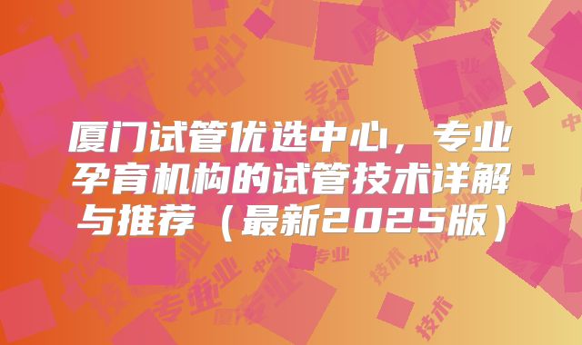 厦门试管优选中心，专业孕育机构的试管技术详解与推荐（最新2025版）
