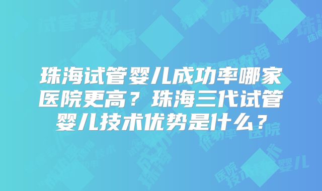珠海试管婴儿成功率哪家医院更高？珠海三代试管婴儿技术优势是什么？
