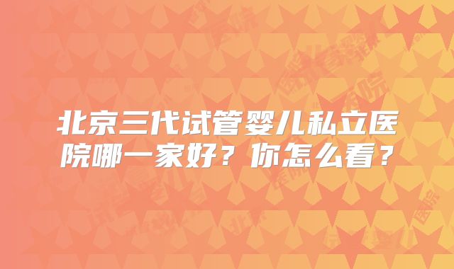 北京三代试管婴儿私立医院哪一家好？你怎么看？