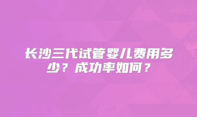 长沙三代试管婴儿费用多少?成功率如何?