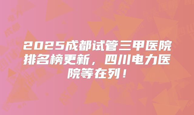 2025成都试管三甲医院排名榜更新，四川电力医院等在列！