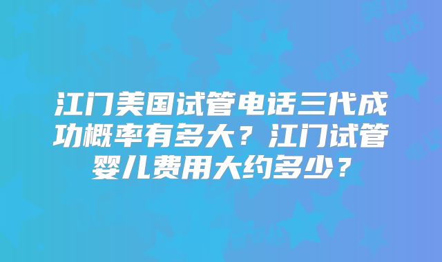 江门美国试管电话三代成功概率有多大？江门试管婴儿费用大约多少？