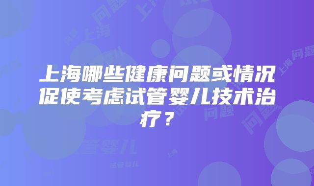 上海哪些健康问题或情况促使考虑试管婴儿技术治疗？