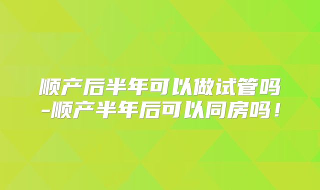 顺产后半年可以做试管吗-顺产半年后可以同房吗！