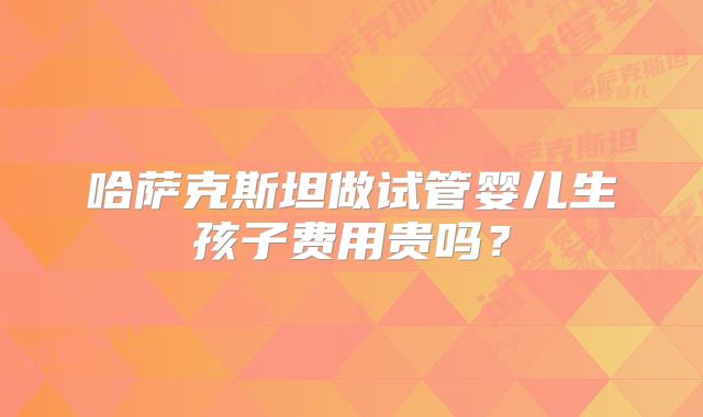 哈萨克斯坦做试管婴儿生孩子费用贵吗？
