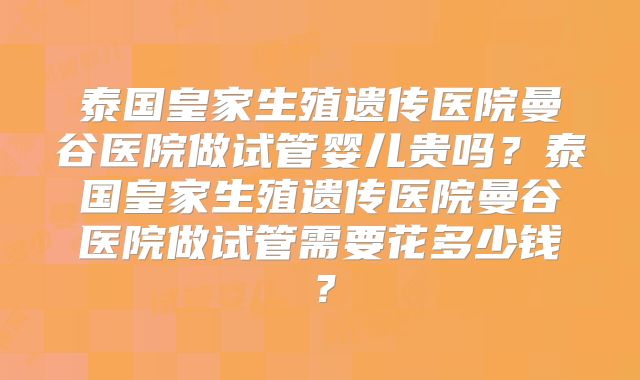 泰国皇家生殖遗传医院曼谷医院做试管婴儿贵吗?泰国皇家生殖遗传医院曼谷医院做试管需要花多少钱?