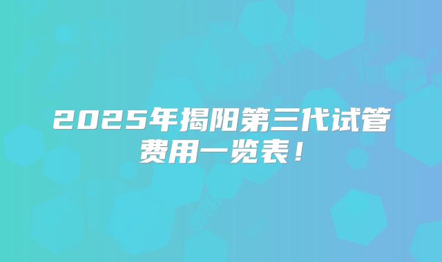 2025年揭阳第三代试管费用一览表！