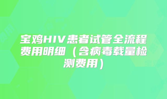 宝鸡HIV患者试管全流程费用明细（含病毒载量检测费用）