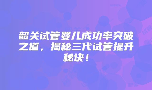 韶关试管婴儿成功率突破之道,揭秘三代试管提升秘诀!