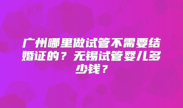 广州哪里做试管不需要结婚证的？无锡试管婴儿多少钱？