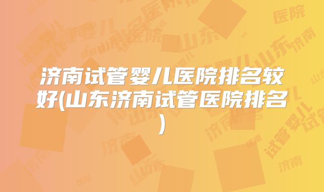 济南试管婴儿医院排名较好(山东济南试管医院排名)