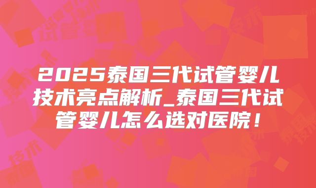 2025泰国三代试管婴儿技术亮点解析_泰国三代试管婴儿怎么选对医院!